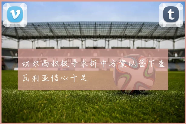 切尔西积极寻求折中方案以签下查瓦利亚信心十足