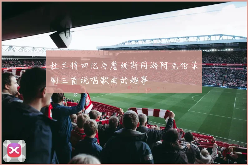 杜兰特回忆与詹姆斯同游阿克伦录制三首说唱歌曲的趣事