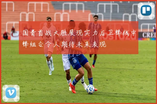 国青首战大胜展现实力后卫锋线中锋组合令人期待未来表现