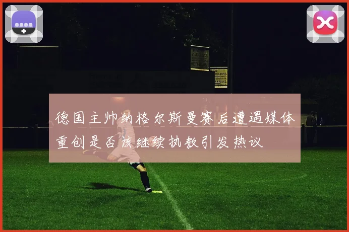 德国主帅纳格尔斯曼赛后遭遇媒体重创是否该继续执教引发热议